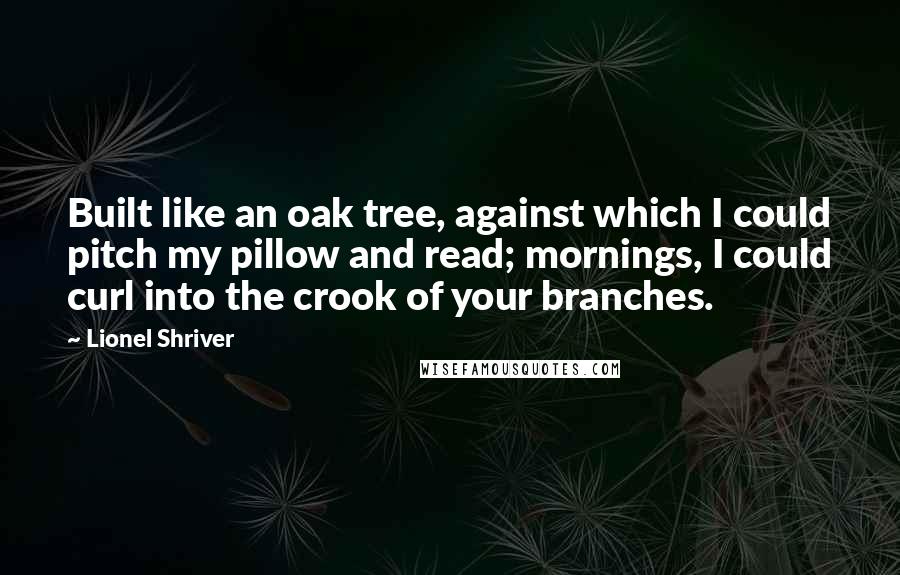 Lionel Shriver Quotes: Built like an oak tree, against which I could pitch my pillow and read; mornings, I could curl into the crook of your branches.