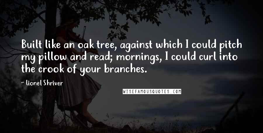 Lionel Shriver Quotes: Built like an oak tree, against which I could pitch my pillow and read; mornings, I could curl into the crook of your branches.