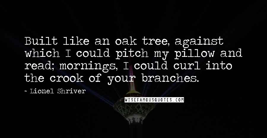 Lionel Shriver Quotes: Built like an oak tree, against which I could pitch my pillow and read; mornings, I could curl into the crook of your branches.