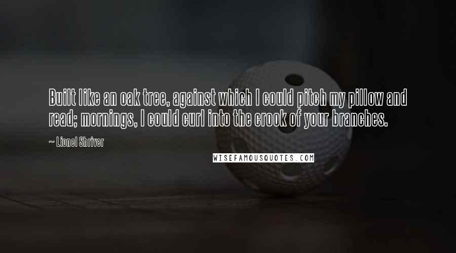 Lionel Shriver Quotes: Built like an oak tree, against which I could pitch my pillow and read; mornings, I could curl into the crook of your branches.