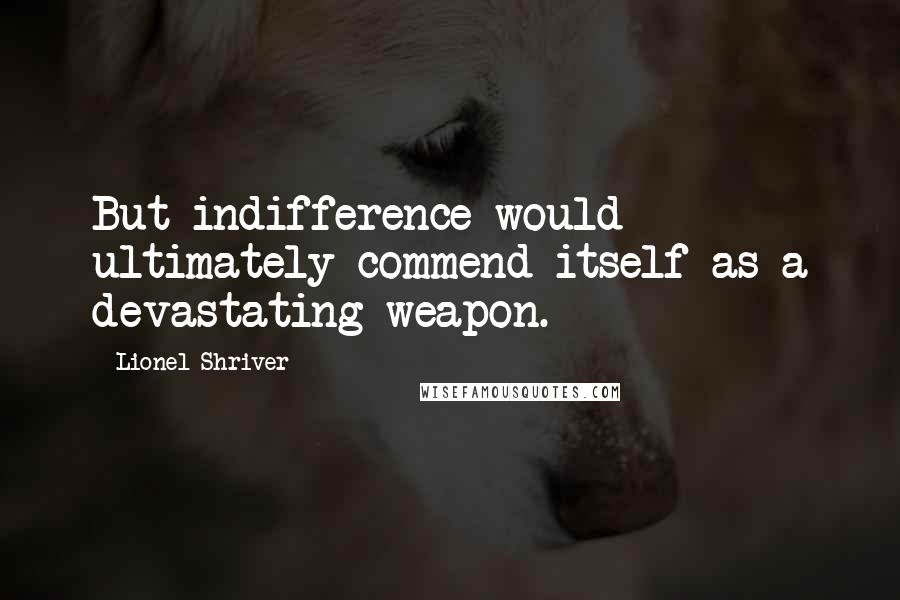 Lionel Shriver Quotes: But indifference would ultimately commend itself as a devastating weapon.