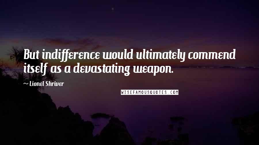 Lionel Shriver Quotes: But indifference would ultimately commend itself as a devastating weapon.