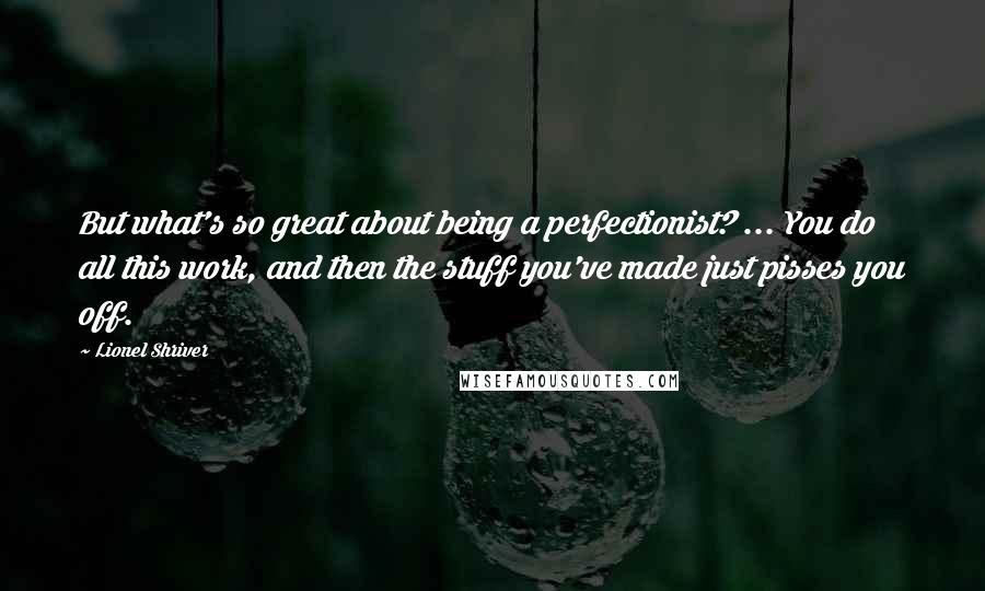 Lionel Shriver Quotes: But what's so great about being a perfectionist? ... You do all this work, and then the stuff you've made just pisses you off.