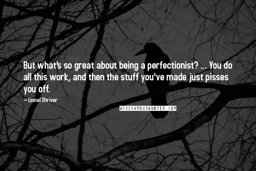 Lionel Shriver Quotes: But what's so great about being a perfectionist? ... You do all this work, and then the stuff you've made just pisses you off.