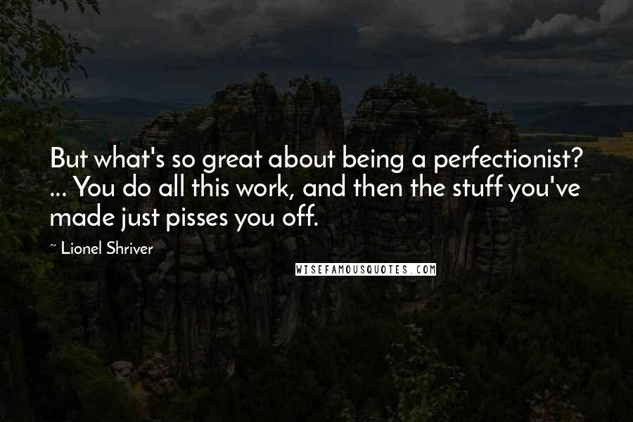 Lionel Shriver Quotes: But what's so great about being a perfectionist? ... You do all this work, and then the stuff you've made just pisses you off.