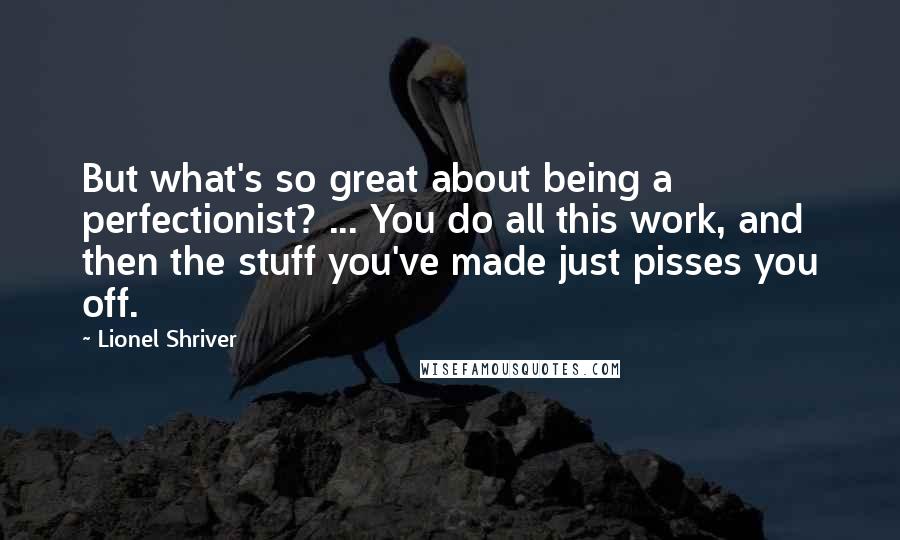 Lionel Shriver Quotes: But what's so great about being a perfectionist? ... You do all this work, and then the stuff you've made just pisses you off.