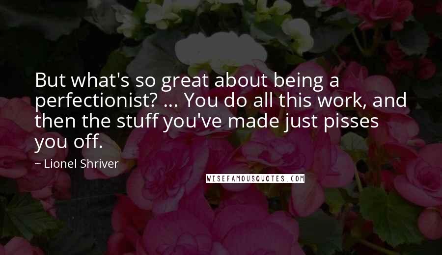 Lionel Shriver Quotes: But what's so great about being a perfectionist? ... You do all this work, and then the stuff you've made just pisses you off.