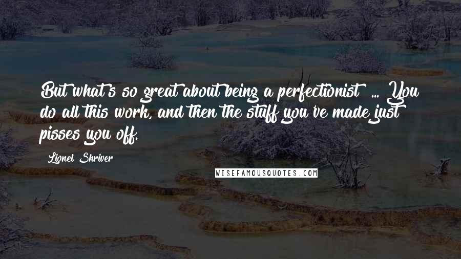 Lionel Shriver Quotes: But what's so great about being a perfectionist? ... You do all this work, and then the stuff you've made just pisses you off.