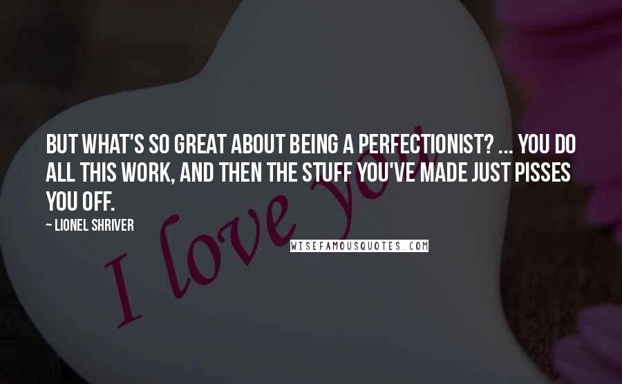 Lionel Shriver Quotes: But what's so great about being a perfectionist? ... You do all this work, and then the stuff you've made just pisses you off.