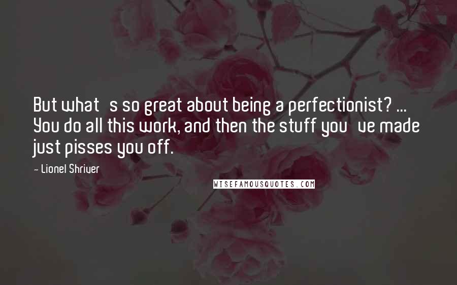 Lionel Shriver Quotes: But what's so great about being a perfectionist? ... You do all this work, and then the stuff you've made just pisses you off.