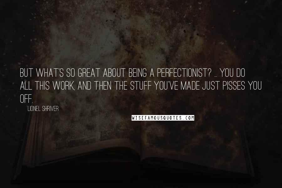 Lionel Shriver Quotes: But what's so great about being a perfectionist? ... You do all this work, and then the stuff you've made just pisses you off.