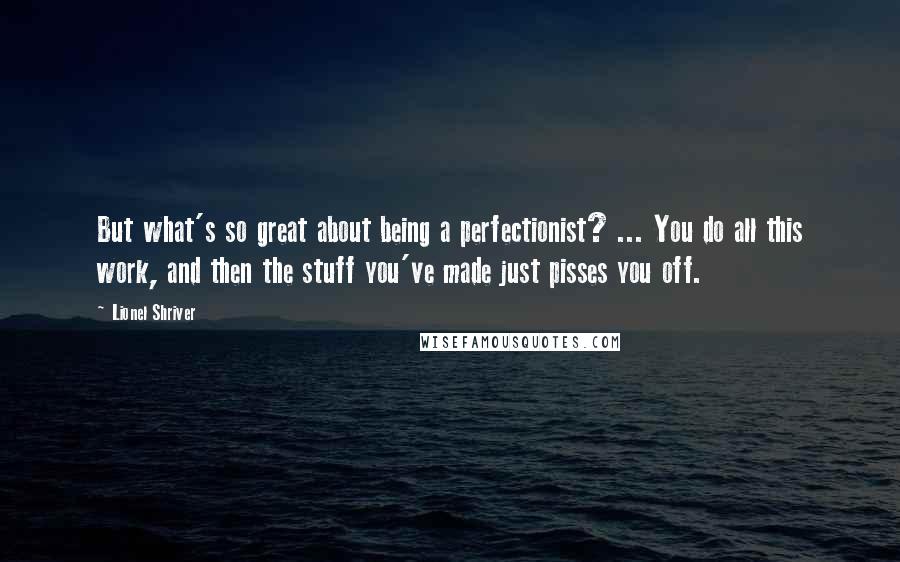 Lionel Shriver Quotes: But what's so great about being a perfectionist? ... You do all this work, and then the stuff you've made just pisses you off.