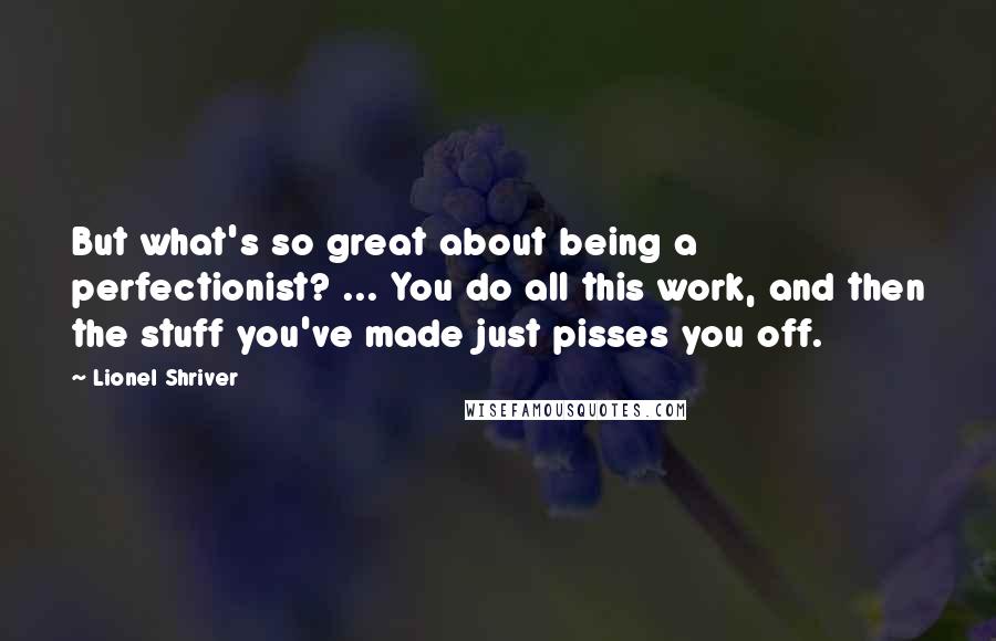 Lionel Shriver Quotes: But what's so great about being a perfectionist? ... You do all this work, and then the stuff you've made just pisses you off.