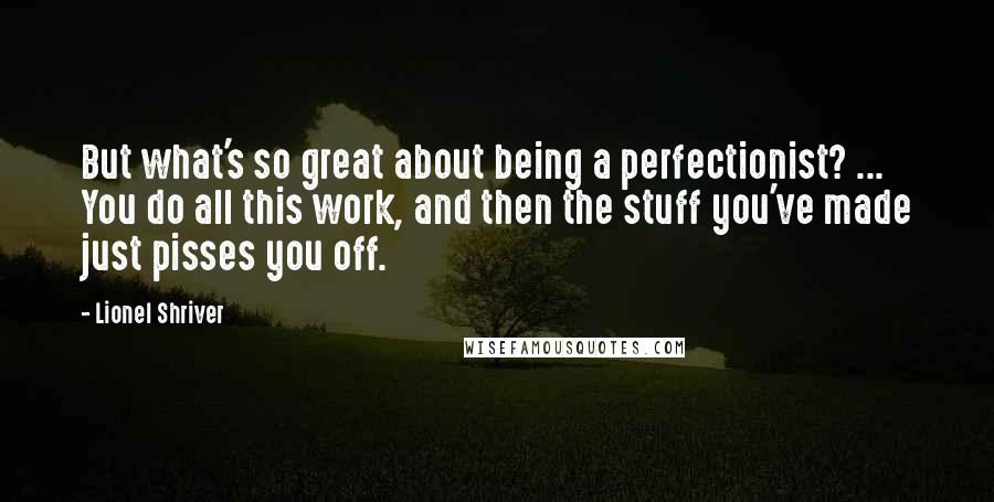 Lionel Shriver Quotes: But what's so great about being a perfectionist? ... You do all this work, and then the stuff you've made just pisses you off.