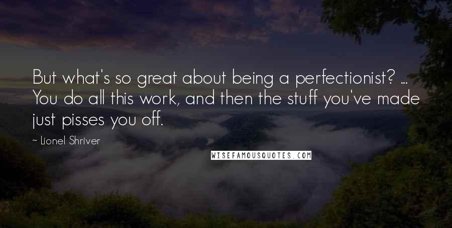 Lionel Shriver Quotes: But what's so great about being a perfectionist? ... You do all this work, and then the stuff you've made just pisses you off.