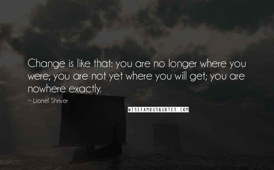 Lionel Shriver Quotes: Change is like that: you are no longer where you were; you are not yet where you will get; you are nowhere exactly.