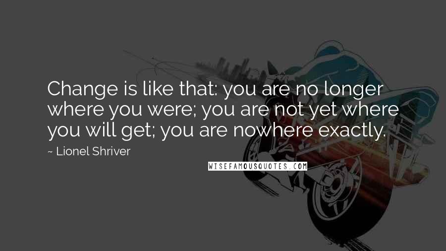 Lionel Shriver Quotes: Change is like that: you are no longer where you were; you are not yet where you will get; you are nowhere exactly.