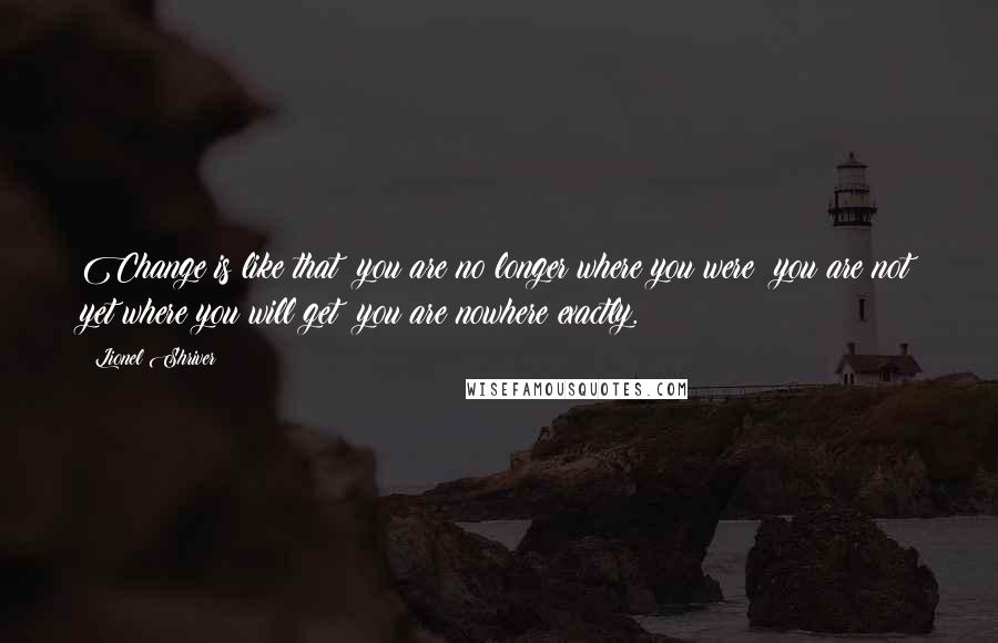 Lionel Shriver Quotes: Change is like that: you are no longer where you were; you are not yet where you will get; you are nowhere exactly.