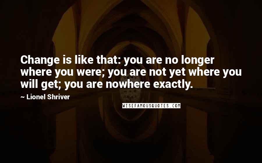 Lionel Shriver Quotes: Change is like that: you are no longer where you were; you are not yet where you will get; you are nowhere exactly.