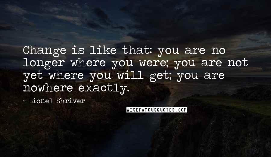 Lionel Shriver Quotes: Change is like that: you are no longer where you were; you are not yet where you will get; you are nowhere exactly.