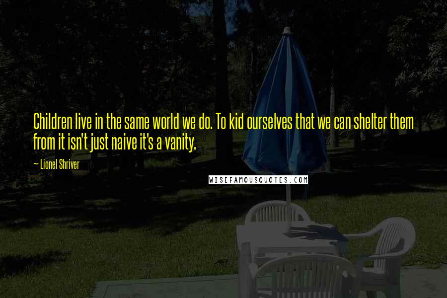 Lionel Shriver Quotes: Children live in the same world we do. To kid ourselves that we can shelter them from it isn't just naive it's a vanity.