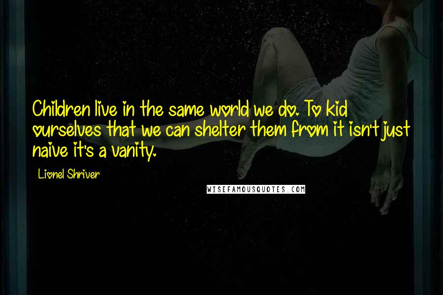 Lionel Shriver Quotes: Children live in the same world we do. To kid ourselves that we can shelter them from it isn't just naive it's a vanity.