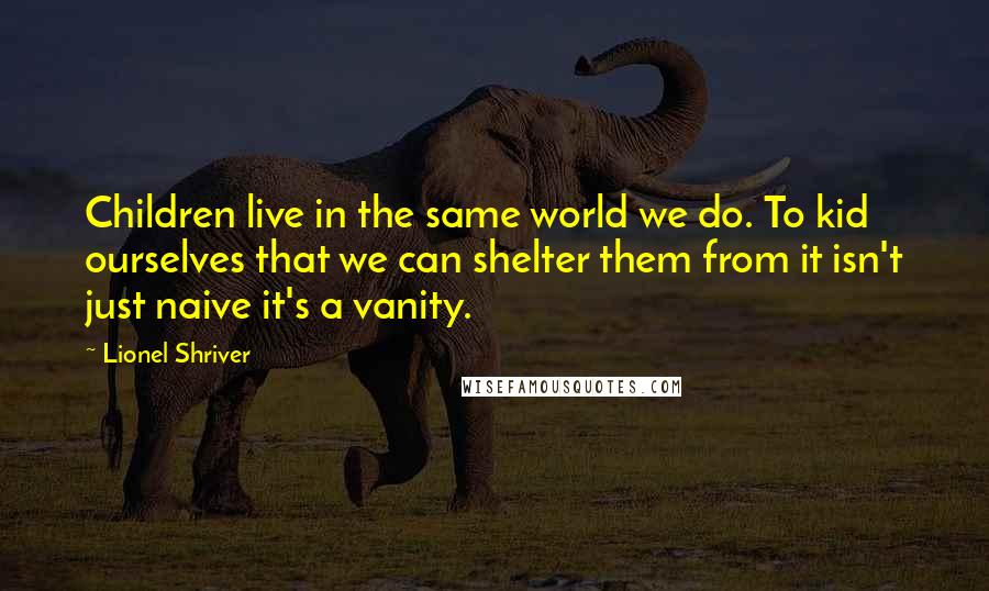 Lionel Shriver Quotes: Children live in the same world we do. To kid ourselves that we can shelter them from it isn't just naive it's a vanity.