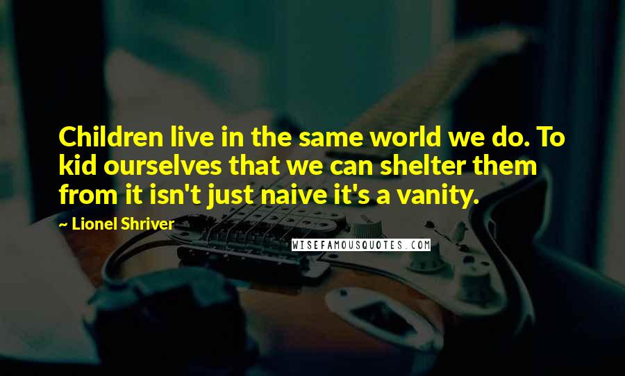 Lionel Shriver Quotes: Children live in the same world we do. To kid ourselves that we can shelter them from it isn't just naive it's a vanity.