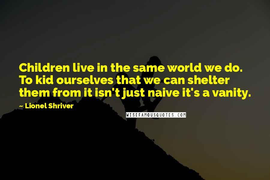 Lionel Shriver Quotes: Children live in the same world we do. To kid ourselves that we can shelter them from it isn't just naive it's a vanity.