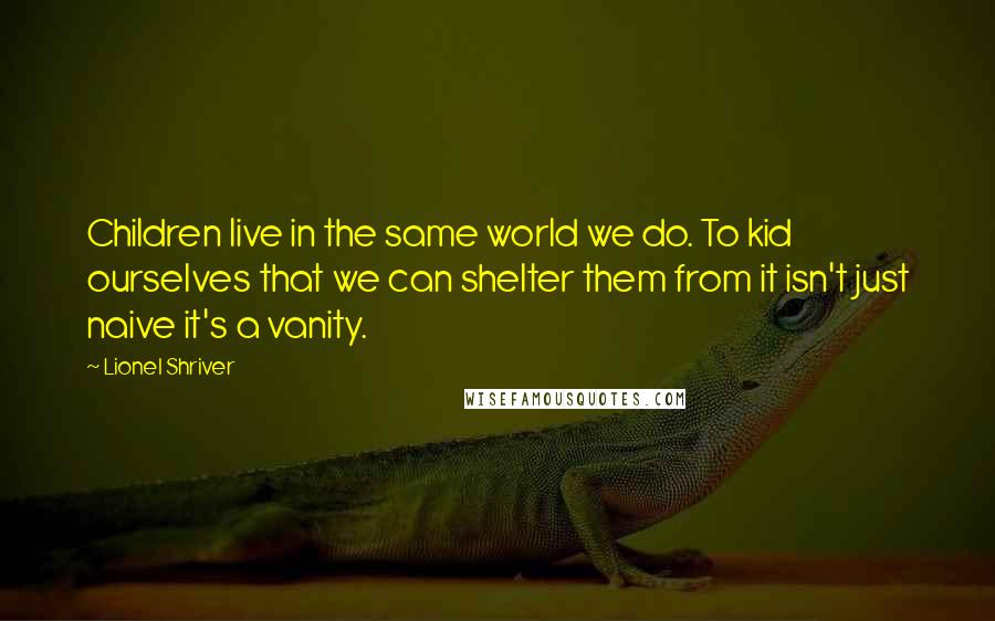 Lionel Shriver Quotes: Children live in the same world we do. To kid ourselves that we can shelter them from it isn't just naive it's a vanity.