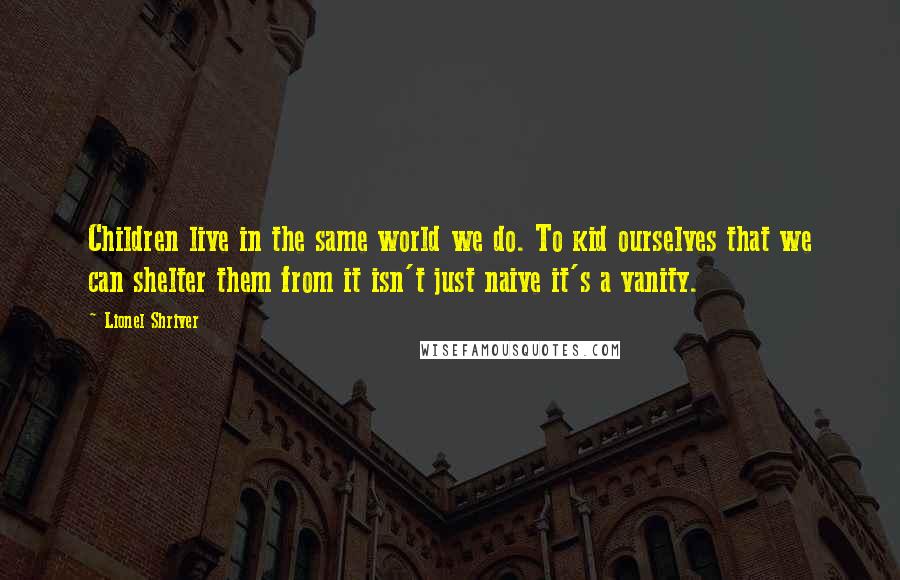 Lionel Shriver Quotes: Children live in the same world we do. To kid ourselves that we can shelter them from it isn't just naive it's a vanity.