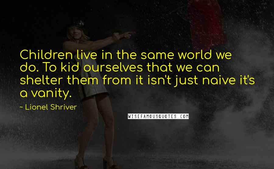 Lionel Shriver Quotes: Children live in the same world we do. To kid ourselves that we can shelter them from it isn't just naive it's a vanity.