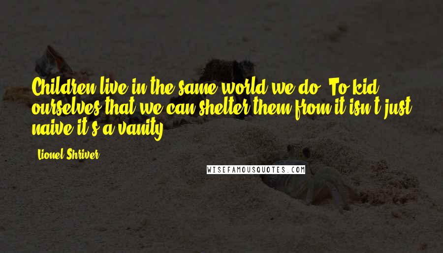 Lionel Shriver Quotes: Children live in the same world we do. To kid ourselves that we can shelter them from it isn't just naive it's a vanity.