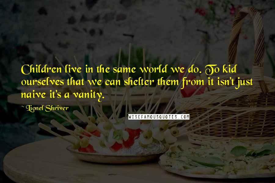 Lionel Shriver Quotes: Children live in the same world we do. To kid ourselves that we can shelter them from it isn't just naive it's a vanity.