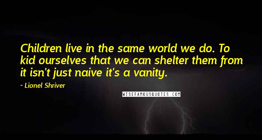 Lionel Shriver Quotes: Children live in the same world we do. To kid ourselves that we can shelter them from it isn't just naive it's a vanity.