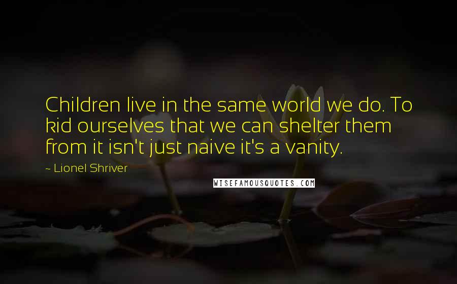 Lionel Shriver Quotes: Children live in the same world we do. To kid ourselves that we can shelter them from it isn't just naive it's a vanity.