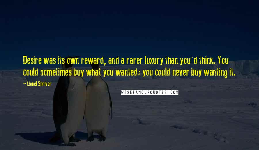 Lionel Shriver Quotes: Desire was its own reward, and a rarer luxury than you'd think. You could sometimes buy what you wanted; you could never buy wanting it.