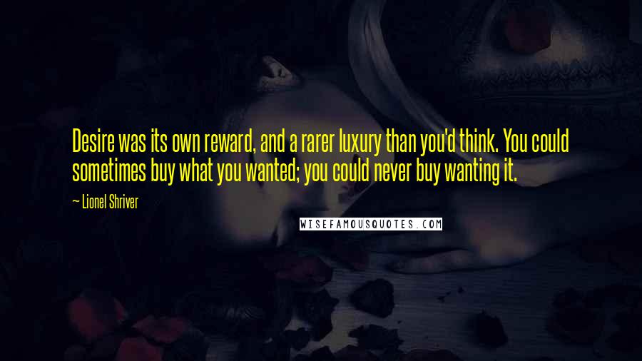 Lionel Shriver Quotes: Desire was its own reward, and a rarer luxury than you'd think. You could sometimes buy what you wanted; you could never buy wanting it.