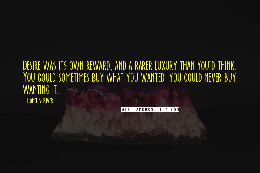 Lionel Shriver Quotes: Desire was its own reward, and a rarer luxury than you'd think. You could sometimes buy what you wanted; you could never buy wanting it.