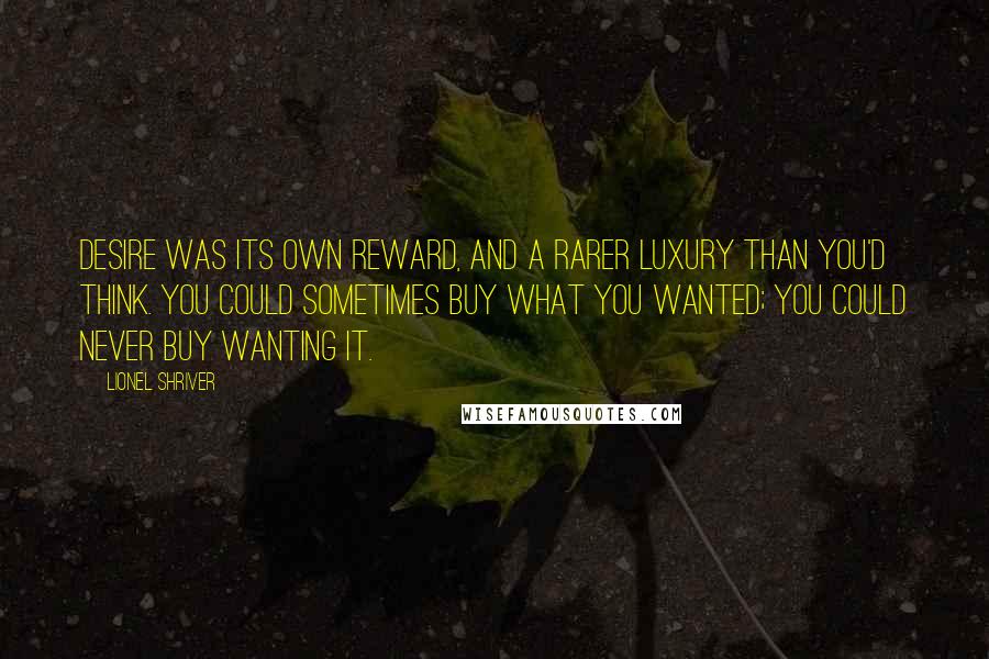 Lionel Shriver Quotes: Desire was its own reward, and a rarer luxury than you'd think. You could sometimes buy what you wanted; you could never buy wanting it.