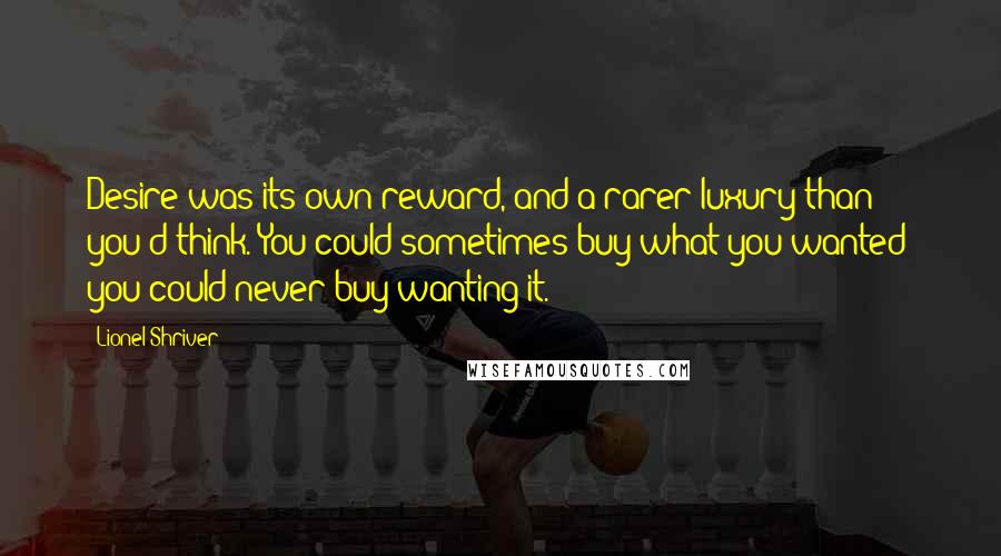 Lionel Shriver Quotes: Desire was its own reward, and a rarer luxury than you'd think. You could sometimes buy what you wanted; you could never buy wanting it.