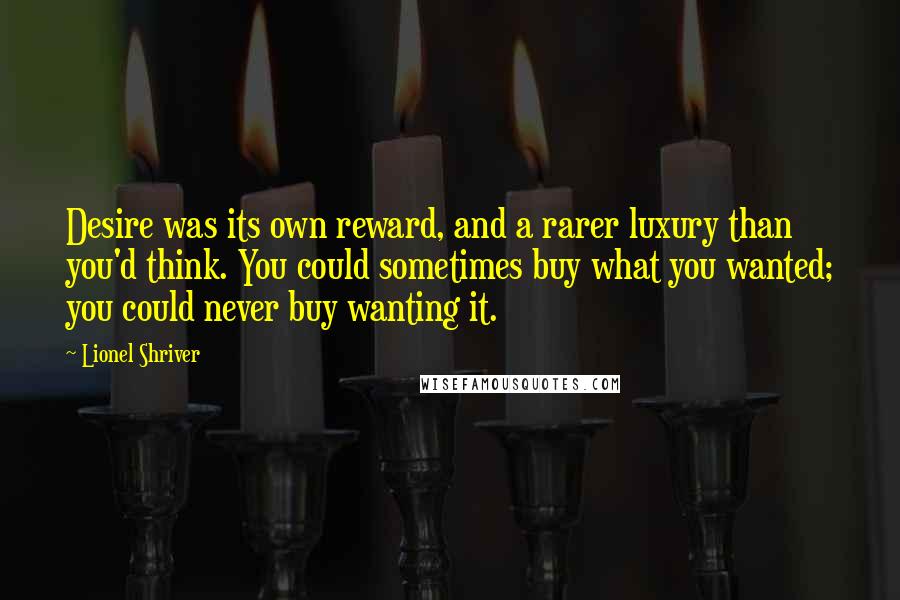 Lionel Shriver Quotes: Desire was its own reward, and a rarer luxury than you'd think. You could sometimes buy what you wanted; you could never buy wanting it.