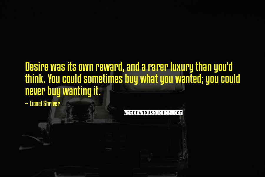 Lionel Shriver Quotes: Desire was its own reward, and a rarer luxury than you'd think. You could sometimes buy what you wanted; you could never buy wanting it.