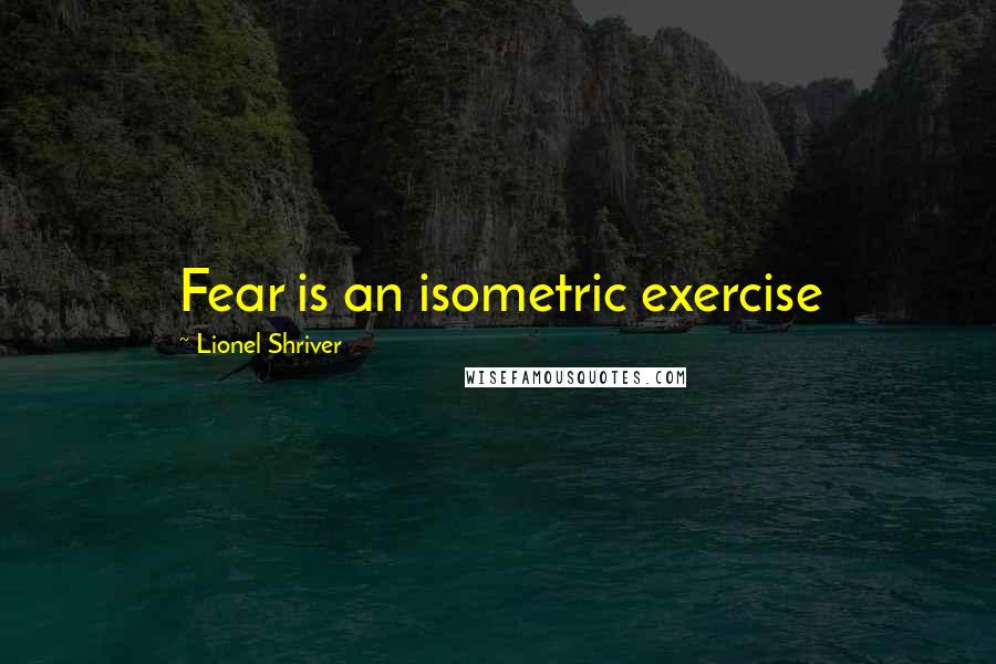 Lionel Shriver Quotes: Fear is an isometric exercise