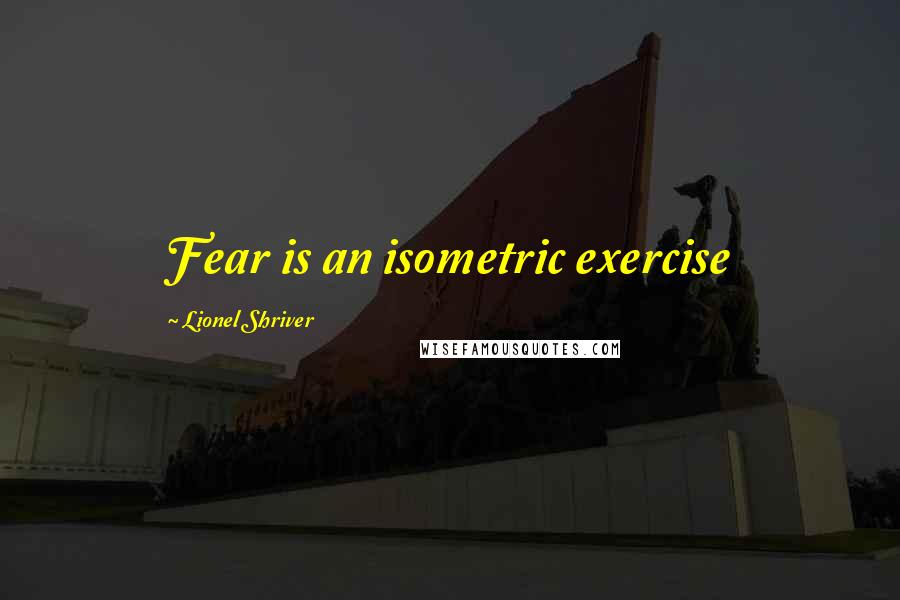 Lionel Shriver Quotes: Fear is an isometric exercise