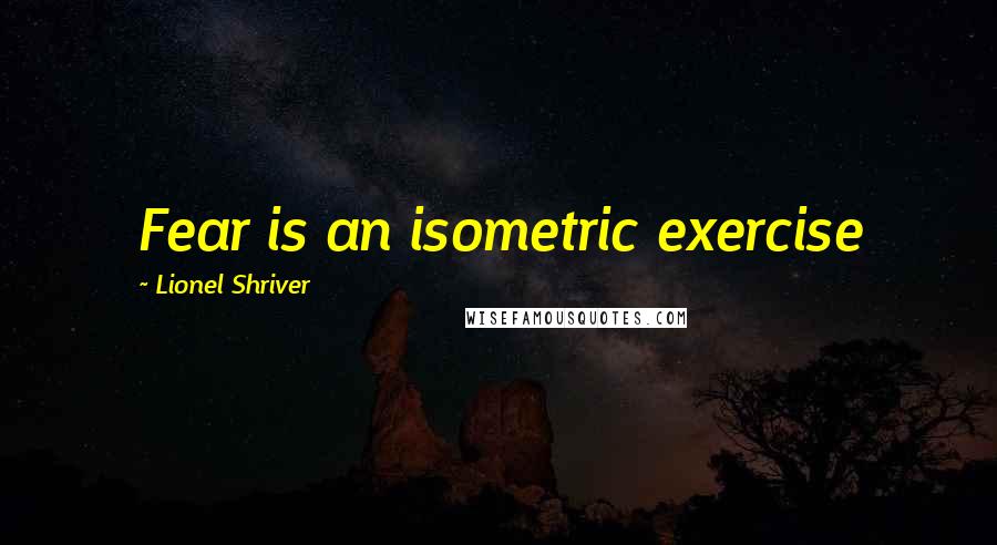 Lionel Shriver Quotes: Fear is an isometric exercise