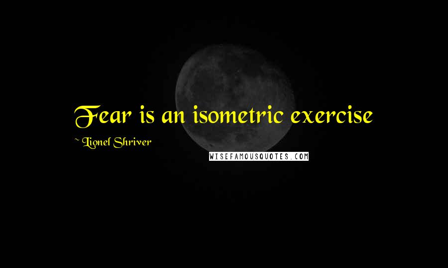 Lionel Shriver Quotes: Fear is an isometric exercise