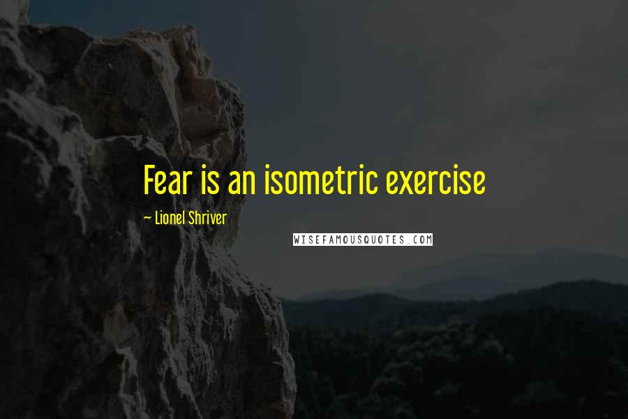 Lionel Shriver Quotes: Fear is an isometric exercise