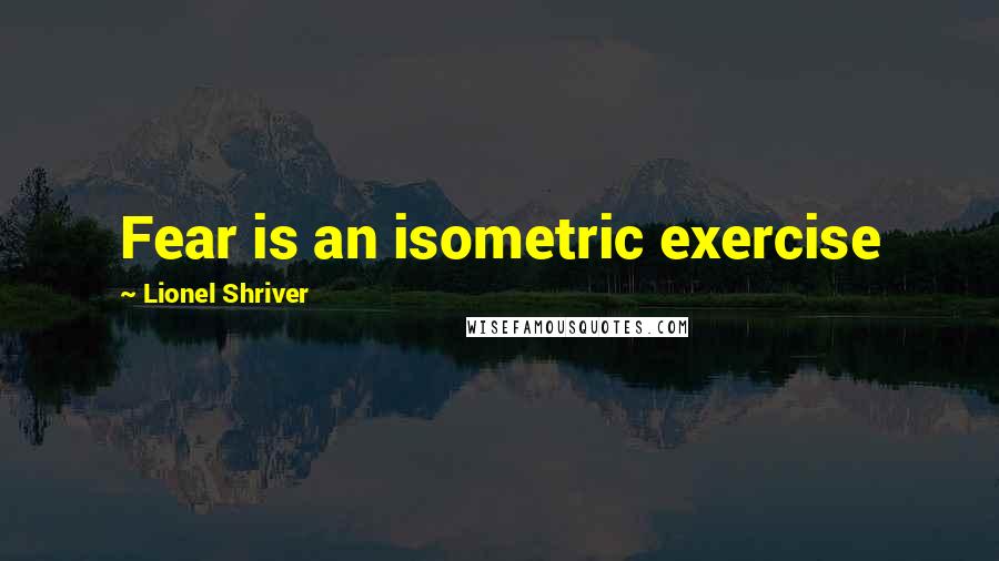 Lionel Shriver Quotes: Fear is an isometric exercise