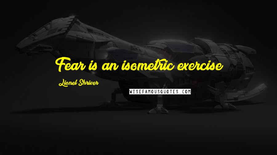 Lionel Shriver Quotes: Fear is an isometric exercise